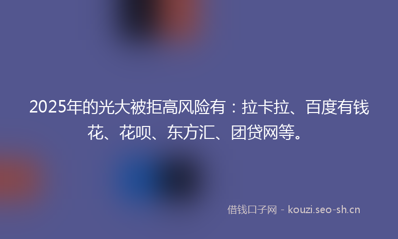 2025年的光大被拒高风险有：拉卡拉、百度有钱花、花呗、东方汇、团贷网等。