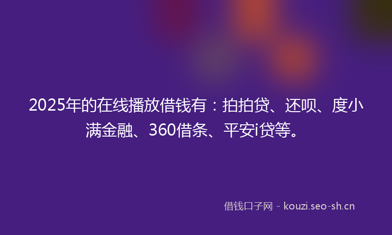 2025年的在线播放借钱有：拍拍贷、还呗、度小满金融、360借条、平安i贷等。