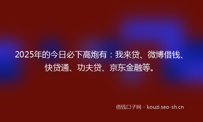 2025年的今日必下高炮有：我来贷、微博借钱、快贷通、功夫贷、京东金融等。