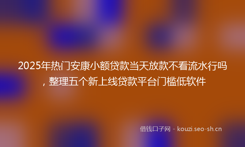 2025年热门安康小额贷款当天放款不看流水行吗，整理五个新上线贷款平台门槛低软件