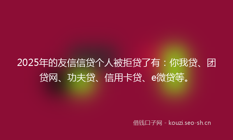2025年的友信信贷个人被拒贷了有：你我贷、团贷网、功夫贷、信用卡贷、e微贷等。