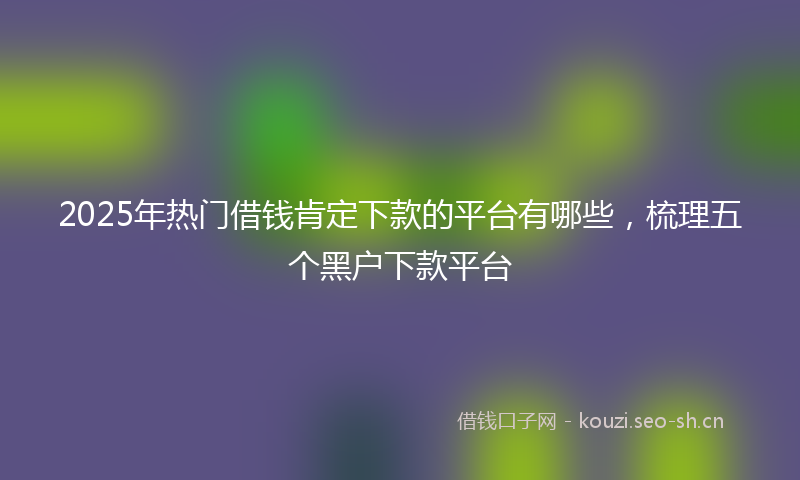 2025年热门借钱肯定下款的平台有哪些，梳理五个黑户下款平台