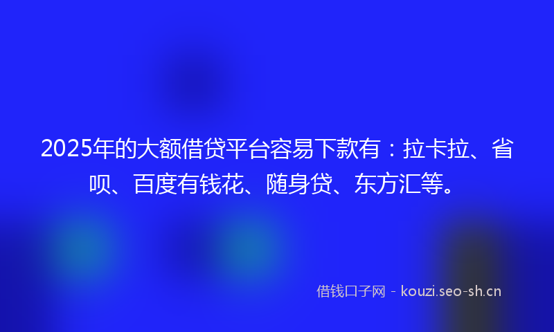 2025年的大额借贷平台容易下款有：拉卡拉、省呗、百度有钱花、随身贷、东方汇等。