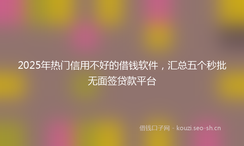 2025年热门信用不好的借钱软件，汇总五个秒批无面签贷款平台