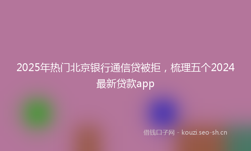 2025年热门北京银行通信贷被拒，梳理五个2024最新贷款app