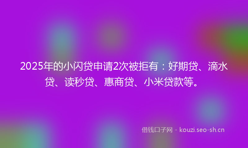 2025年的小闪贷申请2次被拒有：好期贷、滴水贷、读秒贷、惠商贷、小米贷款等。