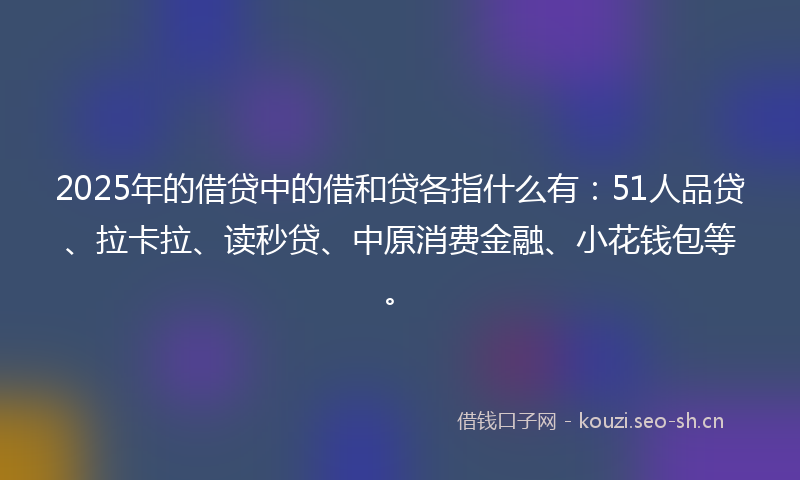 2025年的借贷中的借和贷各指什么有：51人品贷、拉卡拉、读秒贷、中原消费金融、小花钱包等。