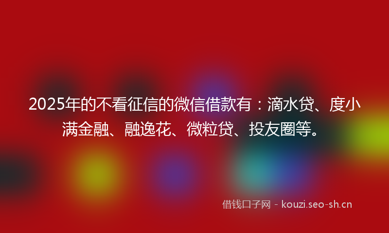 2025年的不看征信的微信借款有：滴水贷、度小满金融、融逸花、微粒贷、投友圈等。