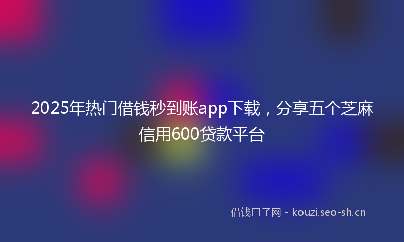 2025年热门借钱秒到账app下载，分享五个芝麻信用600贷款平台