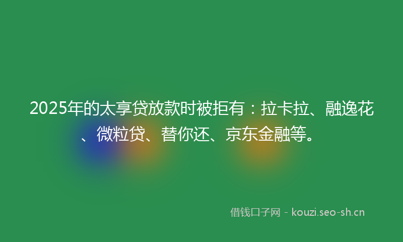 2025年的太享贷放款时被拒有：拉卡拉、融逸花、微粒贷、替你还、京东金融等。