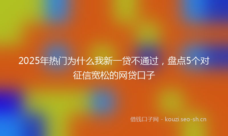 2025年热门为什么我新一贷不通过，盘点5个对征信宽松的网贷口子