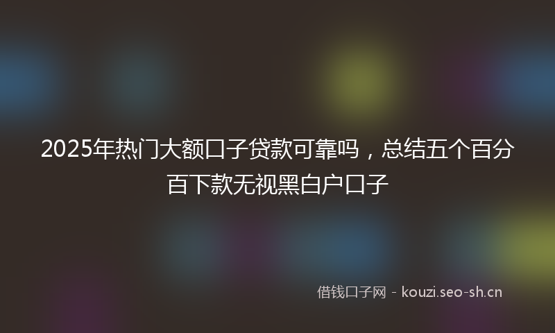 2025年热门大额口子贷款可靠吗,总结五个百分百下款无视黑白户口子