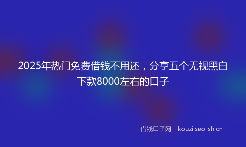2025年热门免费借钱不用还，分享五个无视黑白下款8000左右的口子