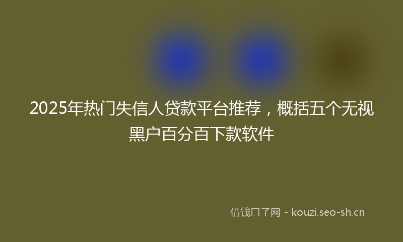 2025年热门失信人贷款平台推荐，概括五个无视黑户百分百下款软件
