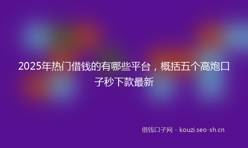 2025年热门借钱的有哪些平台，概括五个高炮口子秒下款最新