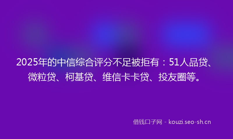 2025年的中信综合评分不足被拒有：51人品贷、微粒贷、柯基贷、维信卡卡贷、投友圈等。