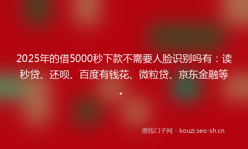 2025年的借5000秒下款不需要人脸识别吗有：读秒贷、还呗、百度有钱花、微粒贷、京东金融等。