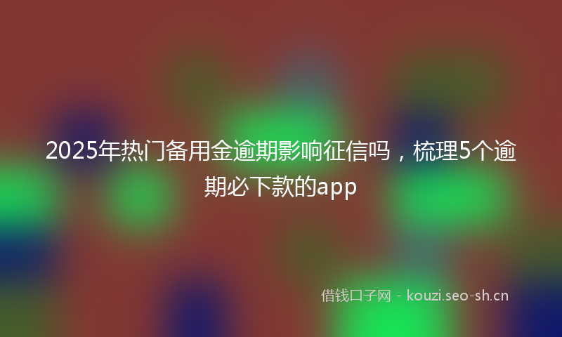 2025年热门备用金逾期影响征信吗，梳理5个逾期必下款的app