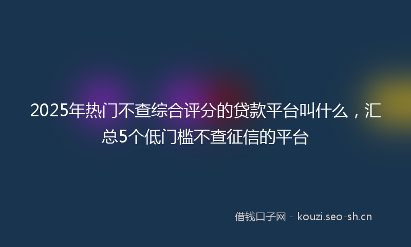 2025年热门不查综合评分的贷款平台叫什么，汇总5个低门槛不查征信的平台
