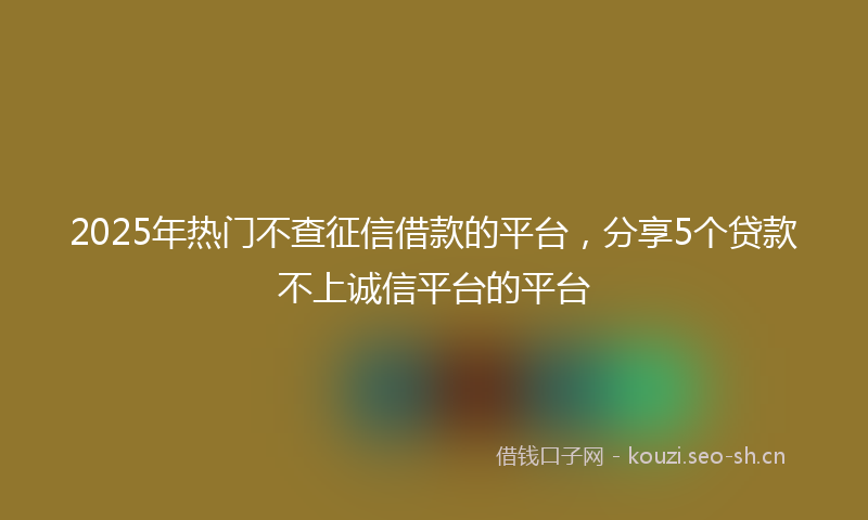 2025年热门不查征信借款的平台，分享5个贷款不上诚信平台的平台