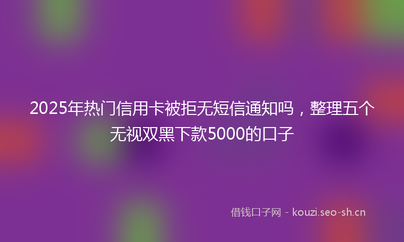 2025年热门信用卡被拒无短信通知吗，整理五个无视双黑下款5000的口子