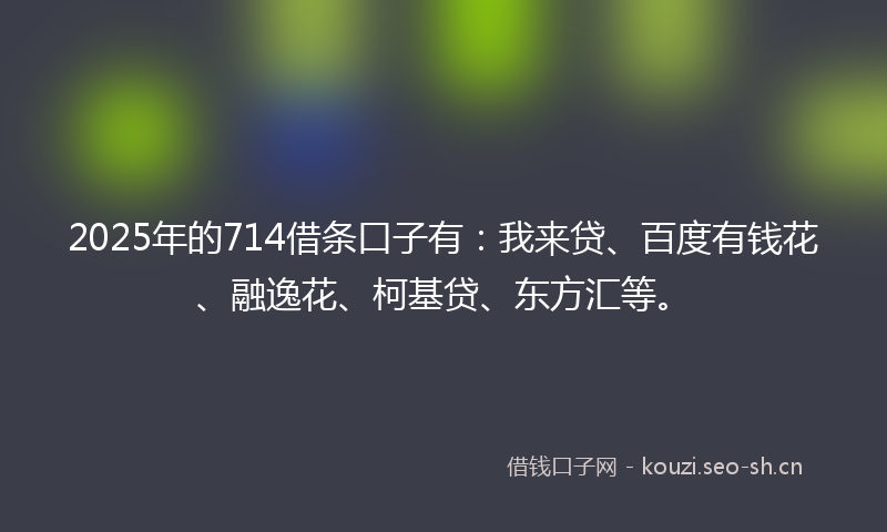 2025年的714借条口子有：我来贷、百度有钱花、融逸花、柯基贷、东方汇等。