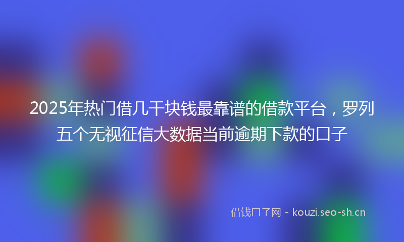 2025年热门借几干块钱最靠谱的借款平台，罗列五个无视征信大数据当前逾期下款的口子