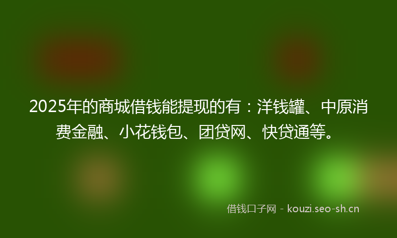 2025年的商城借钱能提现的有：洋钱罐、中原消费金融、小花钱包、团贷网、快贷通等。