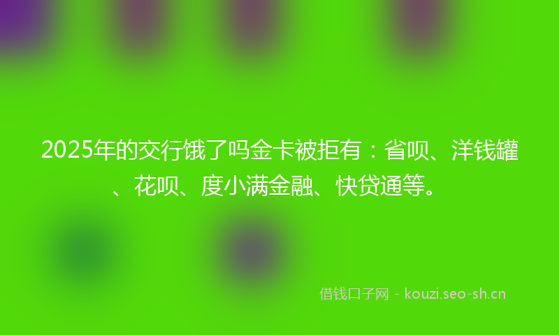 2025年的交行饿了吗金卡被拒有：省呗、洋钱罐、花呗、度小满金融、快贷通等。