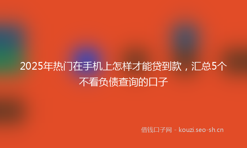 2025年热门在手机上怎样才能贷到款，汇总5个不看负债查询的口子