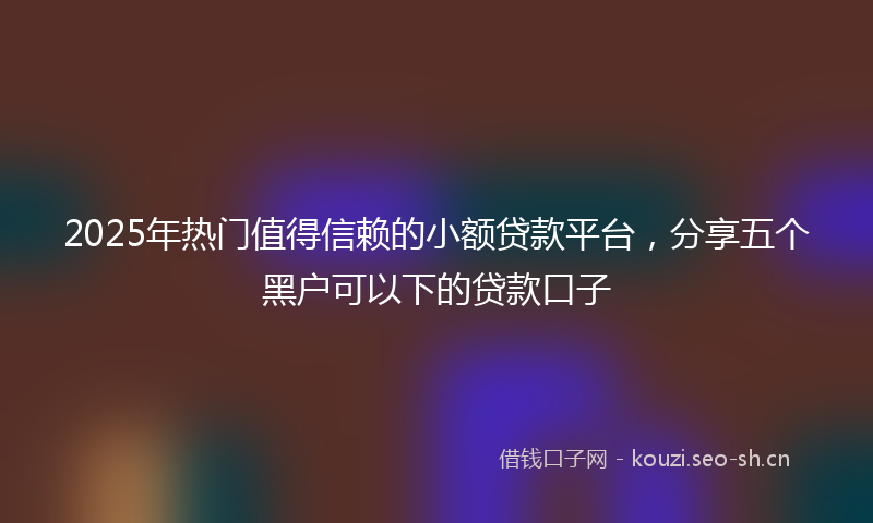 2025年热门值得信赖的小额贷款平台，分享五个黑户可以下的贷款口子