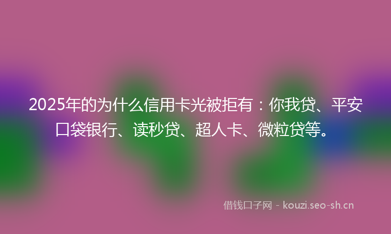2025年的为什么信用卡光被拒有：你我贷、平安口袋银行、读秒贷、超人卡、微粒贷等。