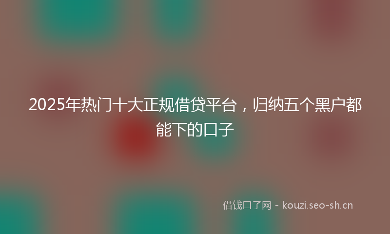2025年热门十大正规借贷平台，归纳五个黑户都能下的口子