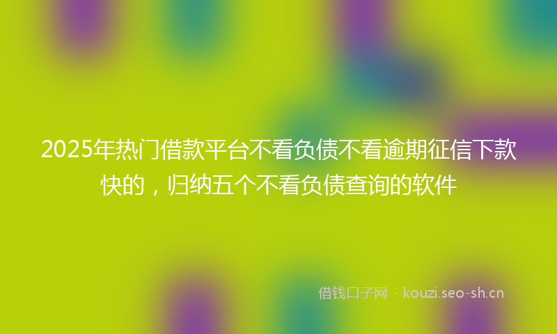 2025年热门借款平台不看负债不看逾期征信下款快的，归纳五个不看负债查询的软件