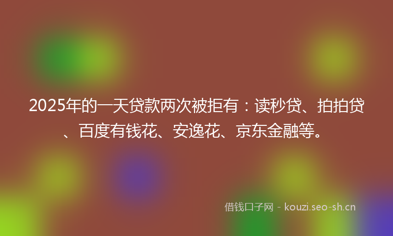 2025年的一天贷款两次被拒有：读秒贷、拍拍贷、百度有钱花、安逸花、京东金融等。