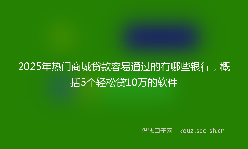 2025年热门商城贷款容易通过的有哪些银行，概括5个轻松贷10万的软件