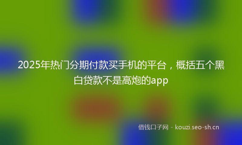 2025年热门分期付款买手机的平台，概括五个黑白贷款不是高炮的app