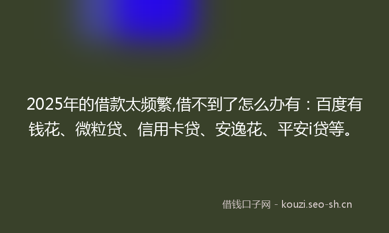 2025年的借款太频繁,借不到了怎么办有：百度有钱花、微粒贷、信用卡贷、安逸花、平安i贷等。