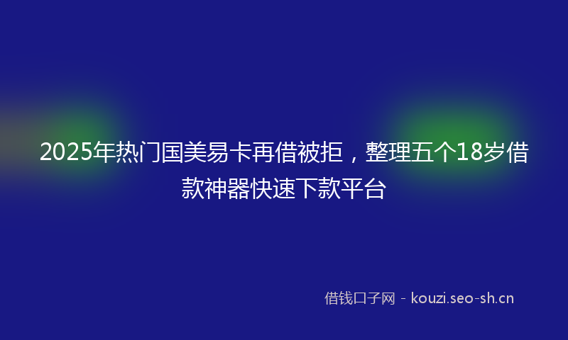 2025年热门国美易卡再借被拒，整理五个18岁借款神器快速下款平台