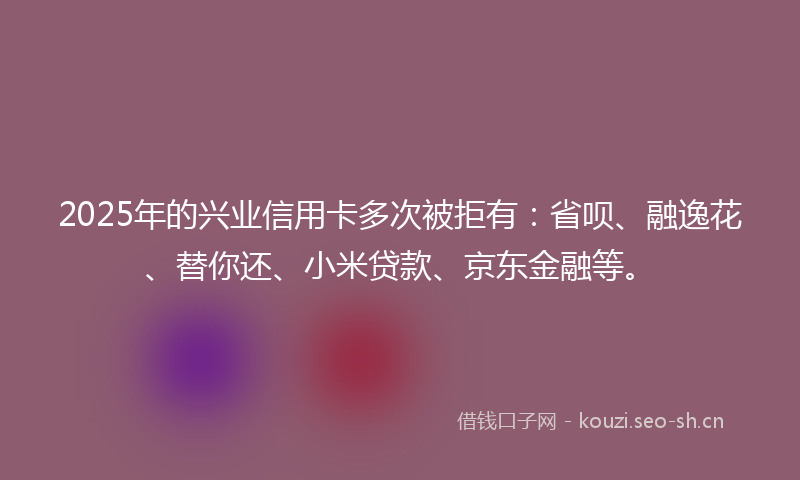 2025年的兴业信用卡多次被拒有：省呗、融逸花、替你还、小米贷款、京东金融等。