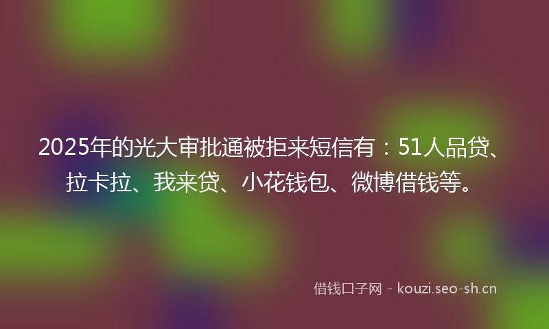 2025年的光大审批通被拒来短信有：51人品贷、拉卡拉、我来贷、小花钱包、微博借钱等。