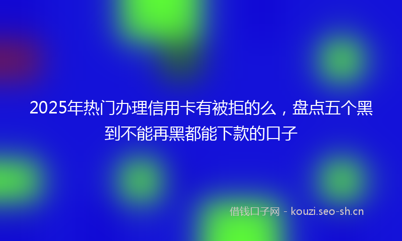 2025年热门办理信用卡有被拒的么，盘点五个黑到不能再黑都能下款的口子