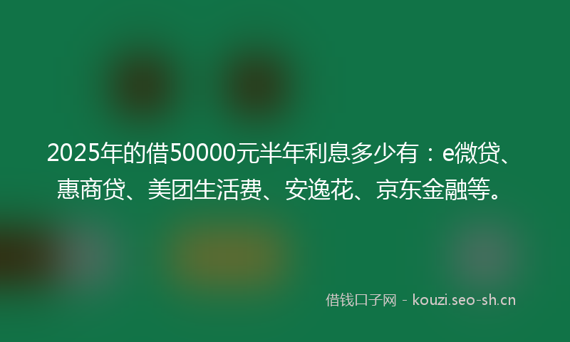 2025年的借50000元半年利息多少有：e微贷、惠商贷、美团生活费、安逸花、京东金融等。