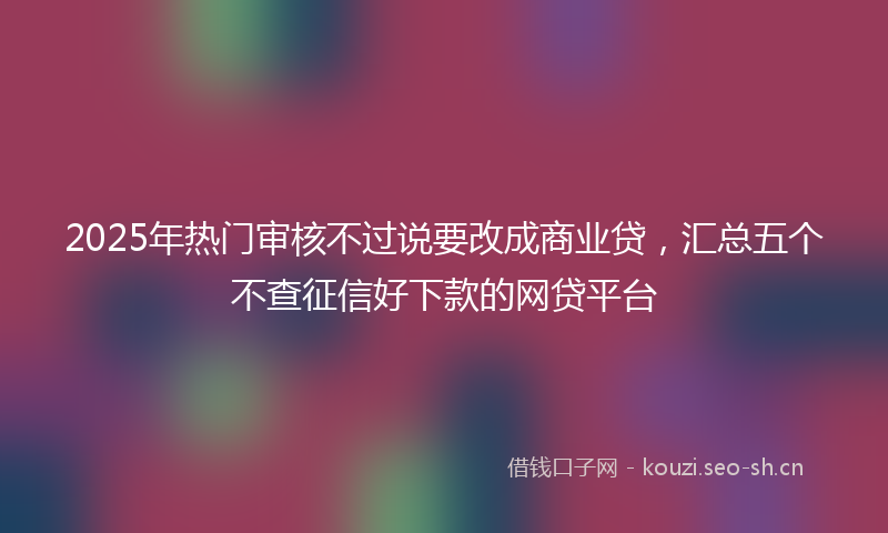 2025年热门审核不过说要改成商业贷，汇总五个不查征信好下款的网贷平台