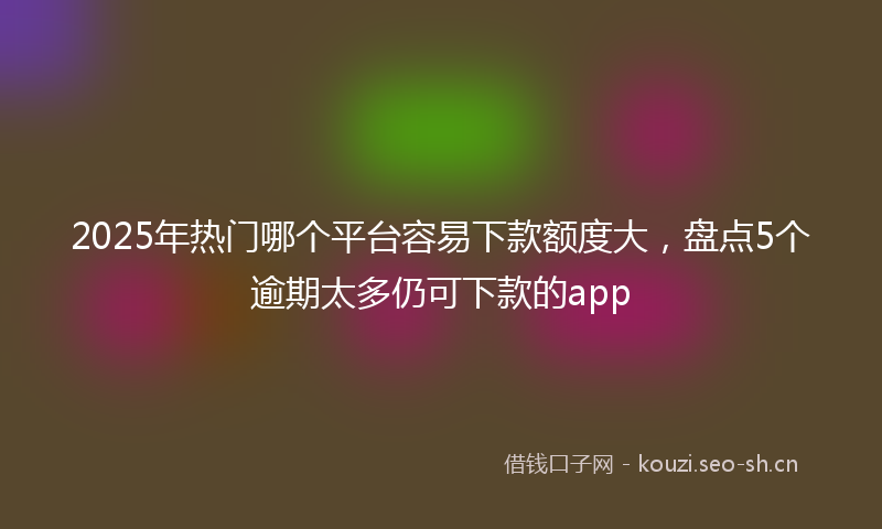 2025年热门哪个平台容易下款额度大，盘点5个逾期太多仍可下款的app