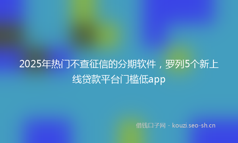 2025年热门不查征信的分期软件，罗列5个新上线贷款平台门槛低app
