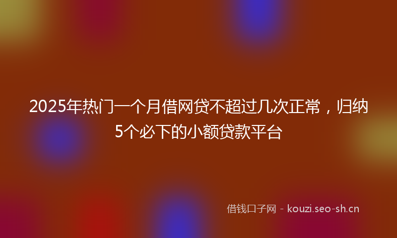 2025年热门一个月借网贷不超过几次正常，归纳5个必下的小额贷款平台
