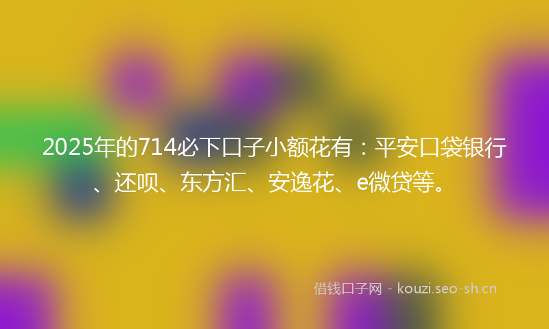 2025年的714必下口子小额花有：平安口袋银行、还呗、东方汇、安逸花、e微贷等。