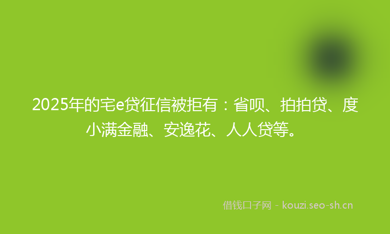 2025年的宅e贷征信被拒有：省呗、拍拍贷、度小满金融、安逸花、人人贷等。