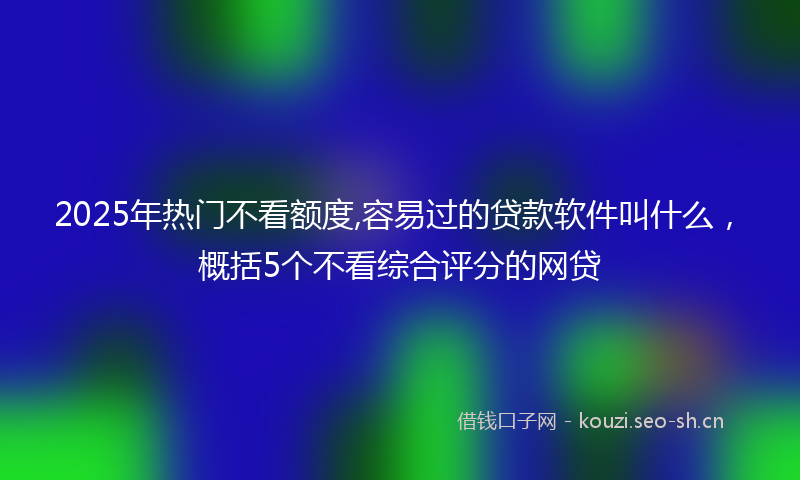 2025年热门不看额度,容易过的贷款软件叫什么，概括5个不看综合评分的网贷